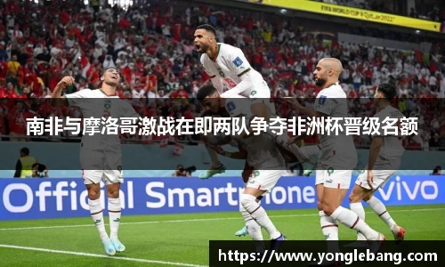 南非与摩洛哥激战在即两队争夺非洲杯晋级名额
