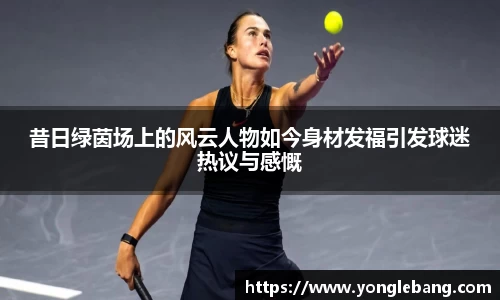 昔日绿茵场上的风云人物如今身材发福引发球迷热议与感慨